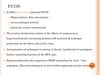 PCOS


In 2003 Rotterdam- indicated PCOS



excess androgen activity




Oligoovulation &/or anovulation

polycystic ovaries (ultrasound)

The ovarian dysfunction relates to the effects of compensatory
hyperinsulinaemia increasing pituitary LH secretion & androgen
production by the theca cells of the ovary.



Aromatization of androgens in setting of obesity ↑production of oestrogens,
further impairing function of the HPA axis.



Hyperinsulinaemia also suppresses SHBG production by liver, ↑ free
androgens. Elevated androgens in turn further aggravate insulin resistance.

 