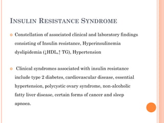 INSULIN RESISTANCE SYNDROME


Constellation of associated clinical and laboratory findings
consisting of Insulin resistance, Hyperinsulinemia
dyslipidemia (↓HDL,↑ TG), Hypertension



Clinical syndromes associated with insulin resistance
include type 2 diabetes, cardiovascular disease, essential
hypertension, polycystic ovary syndrome, non-alcoholic

fatty liver disease, certain forms of cancer and sleep
apnoea.

 