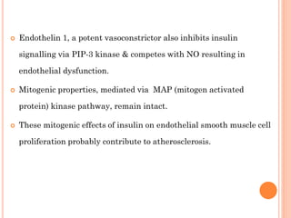 

Endothelin 1, a potent vasoconstrictor also inhibits insulin
signalling via PIP-3 kinase & competes with NO resulting in
endothelial dysfunction.



Mitogenic properties, mediated via MAP (mitogen activated
protein) kinase pathway, remain intact.



These mitogenic effects of insulin on endothelial smooth muscle cell
proliferation probably contribute to atherosclerosis.

 