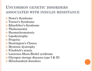 UNCOMMON GENETIC DISORDERS
ASSOCIATED WITH INSULIN RESISTANCE
















Down’s Syndrome
Turner’s Syndrome
Klinefelter’s Syndrome
Thalassaemia
Haemochromatosis
Lipodystrophy
Progeria
Huntington’s Chorea
Myotonic dystrophy
Friedrich’s ataxia
Laurence-Moon-Biedel syndrome
Glycogen storage diseases type I & III
Mitochondrial disorders

 