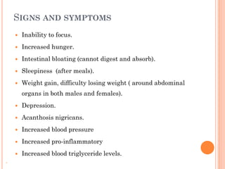 SIGNS AND SYMPTOMS


Inability to focus.



Increased hunger.



Intestinal bloating (cannot digest and absorb).



Sleepiness (after meals).



Weight gain, difficulty losing weight ( around abdominal
organs in both males and females).




Increased blood pressure



Increased pro-inflammatory


.

Acanthosis nigricans.





Depression.

Increased blood triglyceride levels.

 