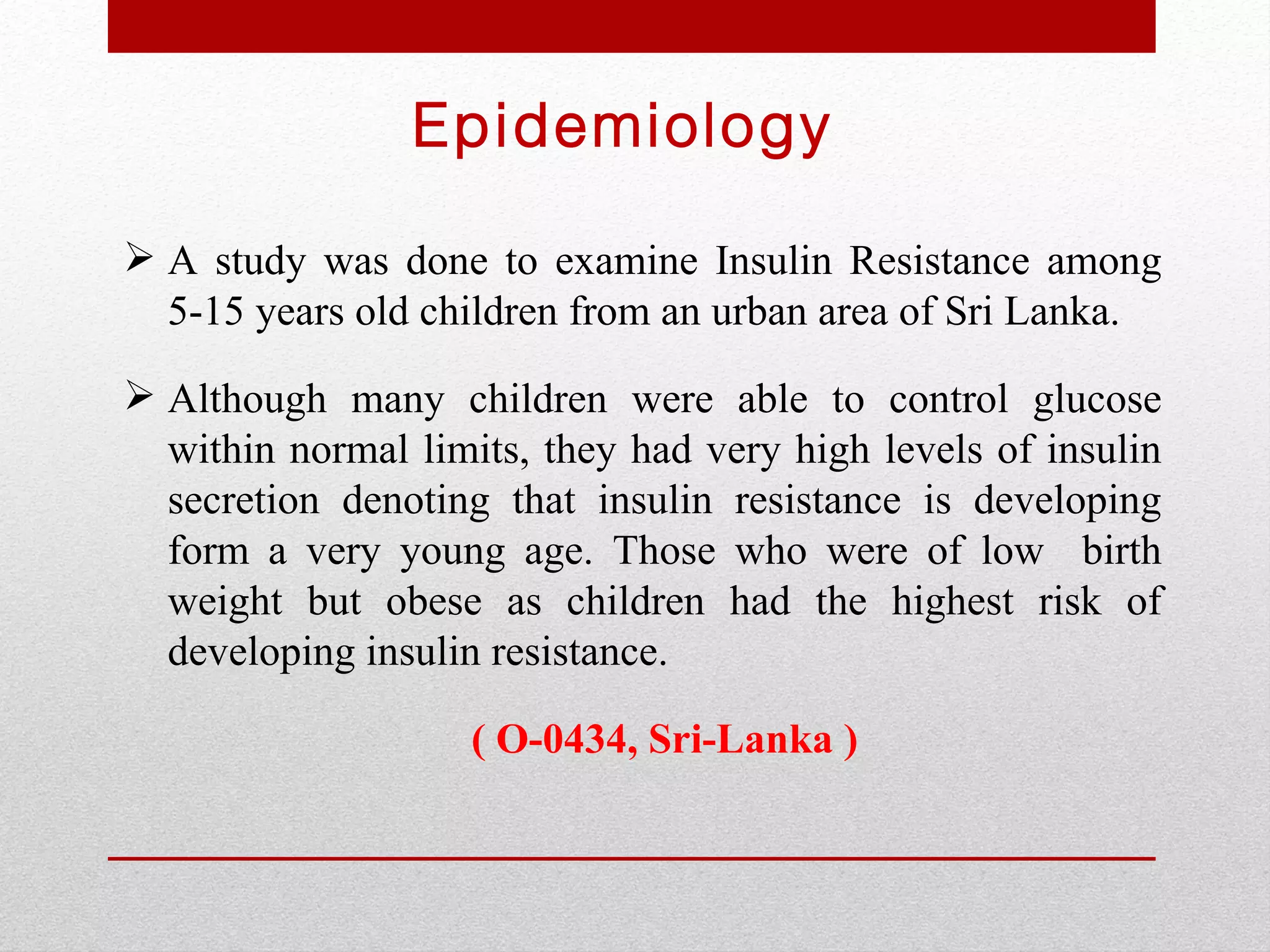 Epidemiology

 A study was done to examine Insulin Resistance among
  5-15 years old children from an urban area of Sri Lanka.

 Although many children were able to control glucose
  within normal limits, they had very high levels of insulin
  secretion denoting that insulin resistance is developing
  form a very young age. Those who were of low birth
  weight but obese as children had the highest risk of
  developing insulin resistance.

                    ( O-0434, Sri-Lanka )
 
