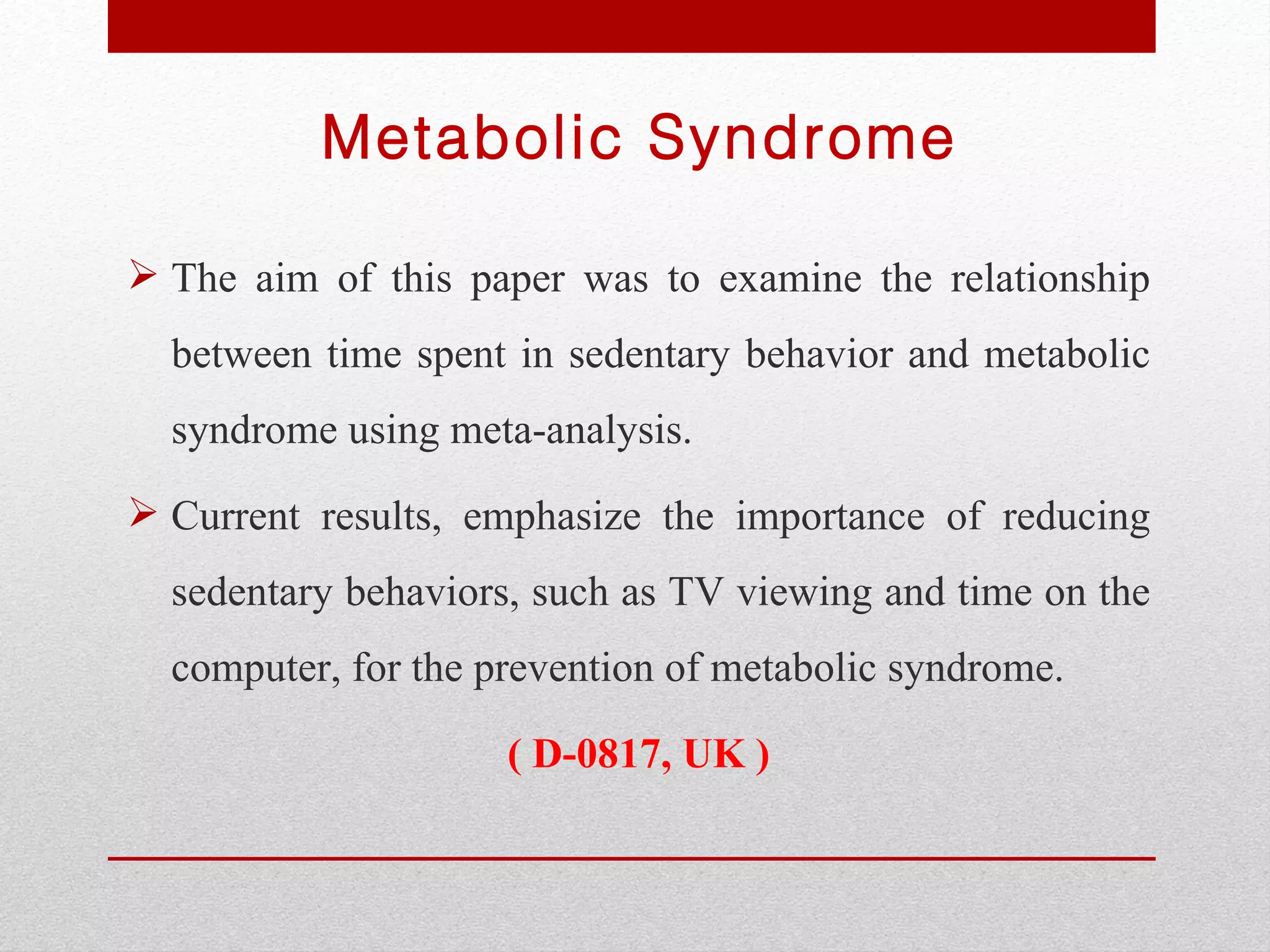 Metabolic Syndrome

 The aim of this paper was to examine the relationship
  between time spent in sedentary behavior and metabolic
  syndrome using meta-analysis.
 Current results, emphasize the importance of reducing
  sedentary behaviors, such as TV viewing and time on the
  computer, for the prevention of metabolic syndrome.

                     ( D-0817, UK )
 