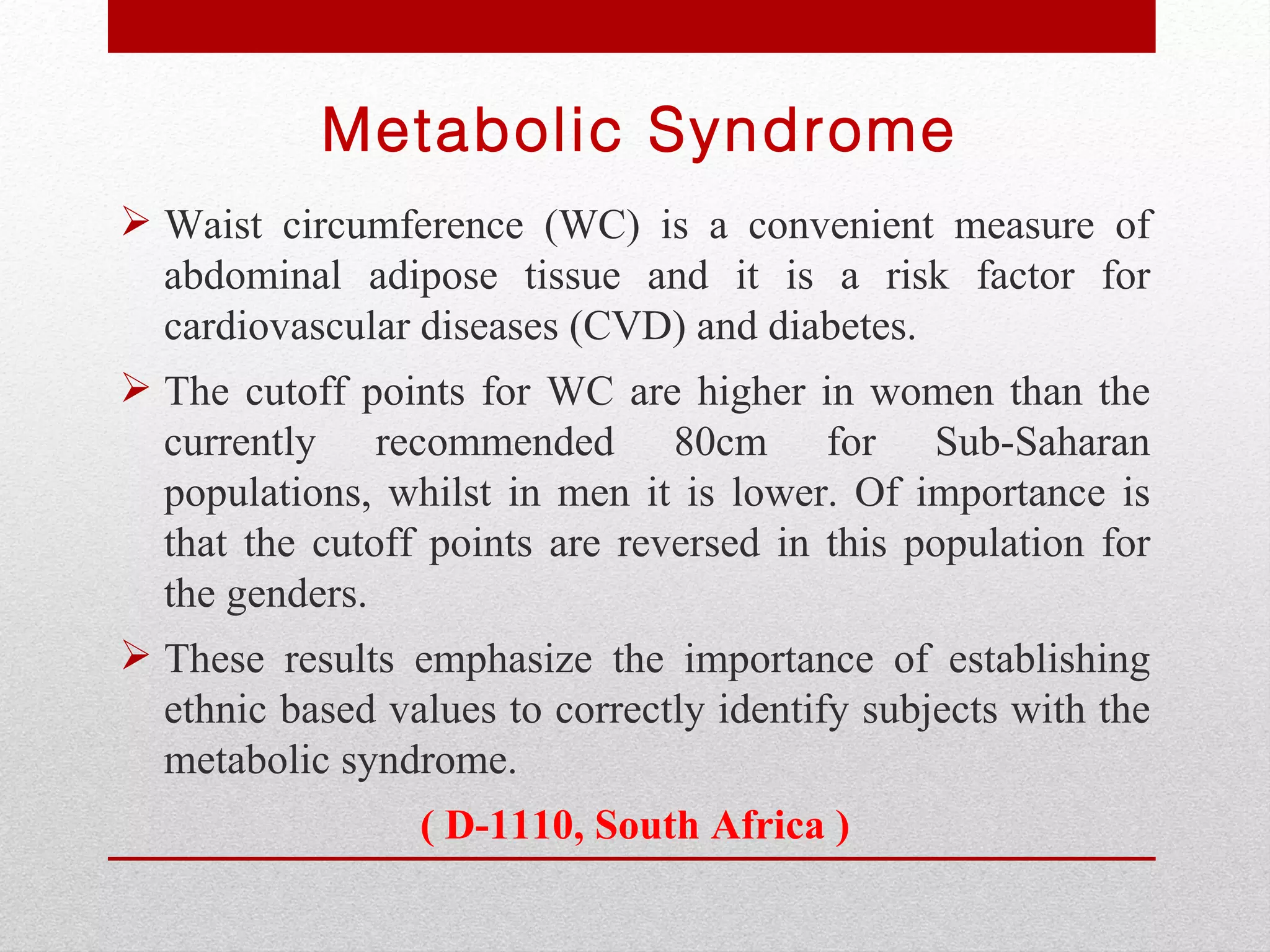 Metabolic Syndrome
 Waist circumference (WC) is a convenient measure of
  abdominal adipose tissue and it is a risk factor for
  cardiovascular diseases (CVD) and diabetes.
 The cutoff points for WC are higher in women than the
  currently recommended 80cm for Sub-Saharan
  populations, whilst in men it is lower. Of importance is
  that the cutoff points are reversed in this population for
  the genders.
 These results emphasize the importance of establishing
  ethnic based values to correctly identify subjects with the
  metabolic syndrome.
                 ( D-1110, South Africa )
 