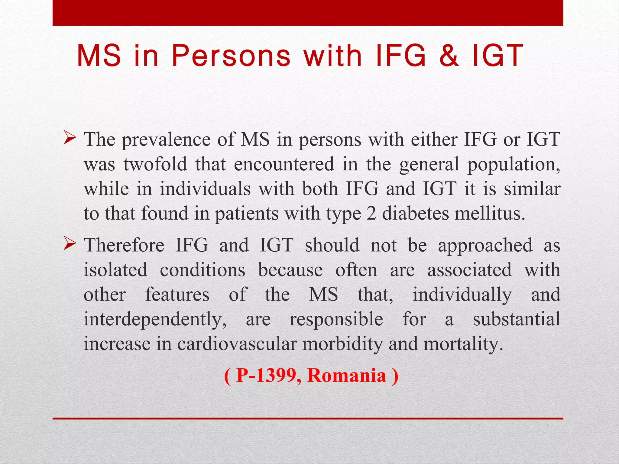 MS in Persons with IFG & IGT

 The prevalence of MS in persons with either IFG or IGT
  was twofold that encountered in the general population,
  while in individuals with both IFG and IGT it is similar
  to that found in patients with type 2 diabetes mellitus.
 Therefore IFG and IGT should not be approached as
  isolated conditions because often are associated with
  other features of the MS that, individually and
  interdependently, are responsible for a substantial
  increase in cardiovascular morbidity and mortality.
                  ( P-1399, Romania )
 