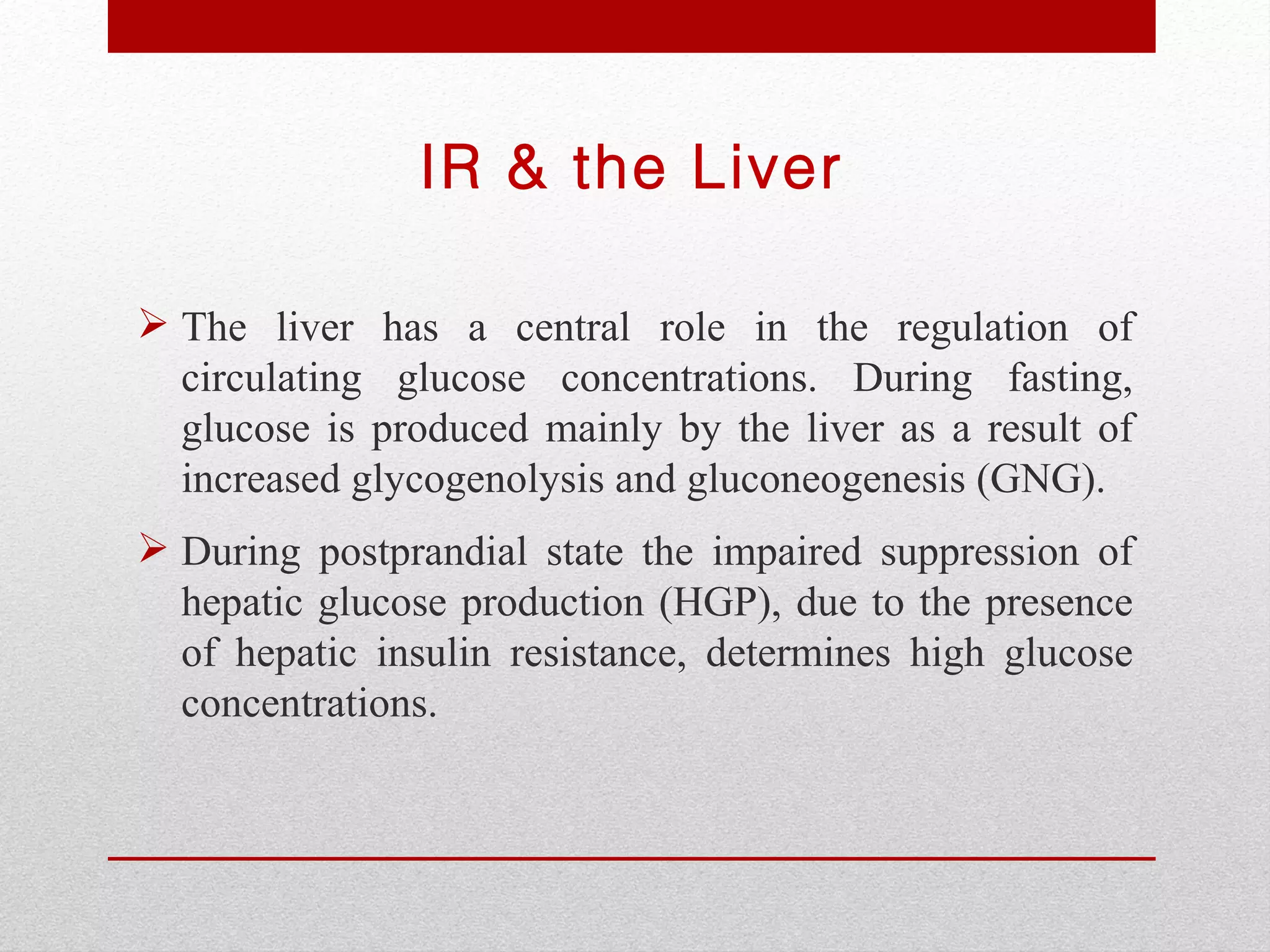 IR & the Liver

 The liver has a central role in the regulation of
  circulating glucose concentrations. During fasting,
  glucose is produced mainly by the liver as a result of
  increased glycogenolysis and gluconeogenesis (GNG).
 During postprandial state the impaired suppression of
  hepatic glucose production (HGP), due to the presence
  of hepatic insulin resistance, determines high glucose
  concentrations.
 