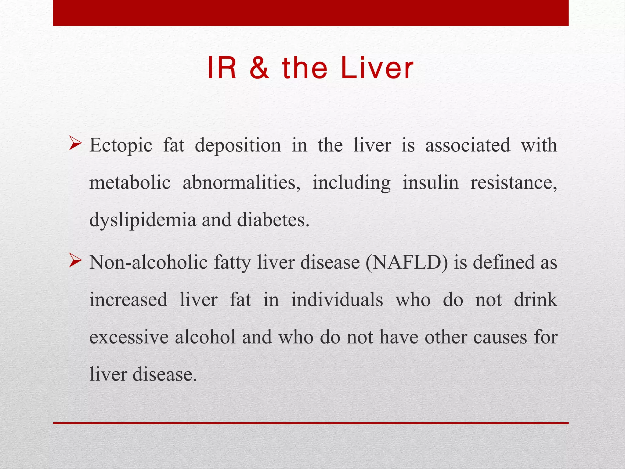 IR & the Liver

 Ectopic fat deposition in the liver is associated with
  metabolic abnormalities, including insulin resistance,
  dyslipidemia and diabetes.
 Non-alcoholic fatty liver disease (NAFLD) is defined as
  increased liver fat in individuals who do not drink
  excessive alcohol and who do not have other causes for
  liver disease.
 