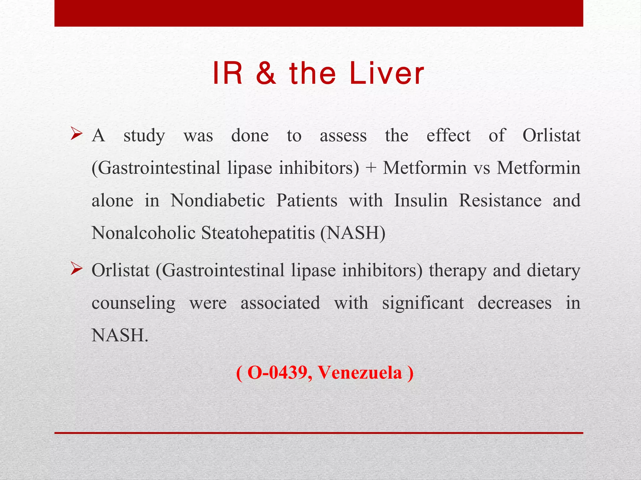 IR & the Liver
 A study was done to assess the effect of Orlistat
  (Gastrointestinal lipase inhibitors) + Metformin vs Metformin
  alone in Nondiabetic Patients with Insulin Resistance and
  Nonalcoholic Steatohepatitis (NASH)
 Orlistat (Gastrointestinal lipase inhibitors) therapy and dietary
  counseling were associated with significant decreases in
  NASH.
                     ( O-0439, Venezuela )
 