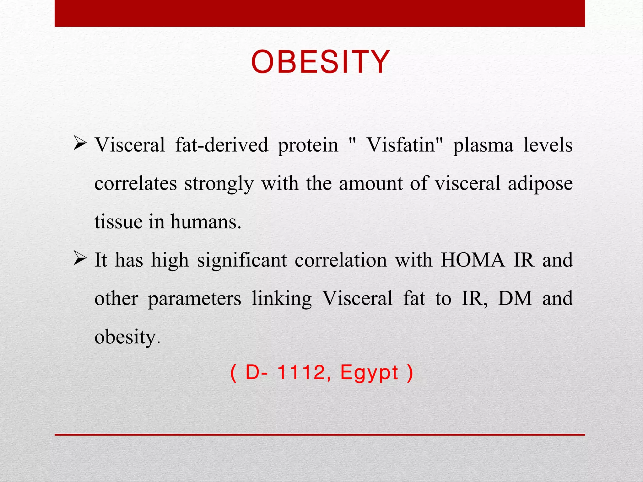OBESITY

 Visceral fat-derived protein " Visfatin" plasma levels
  correlates strongly with the amount of visceral adipose
  tissue in humans.
 It has high significant correlation with HOMA IR and
  other parameters linking Visceral fat to IR, DM and
  obesity.
                 ( D- 1112, Egypt )
 
