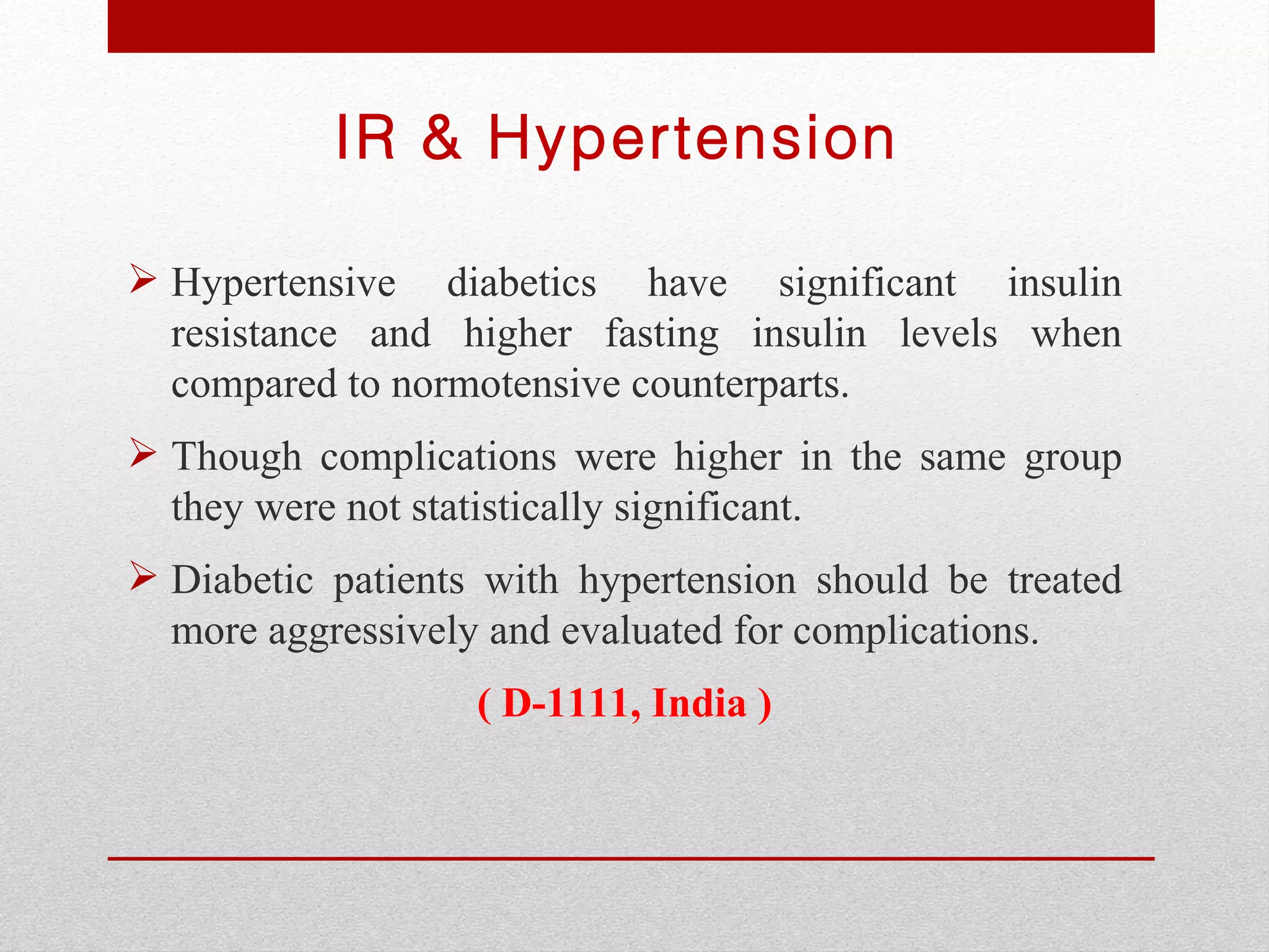 IR & Hypertension

 Hypertensive diabetics have significant insulin
  resistance and higher fasting insulin levels when
  compared to normotensive counterparts.
 Though complications were higher in the same group
  they were not statistically significant.
 Diabetic patients with hypertension should be treated
  more aggressively and evaluated for complications.
                   ( D-1111, India )
 