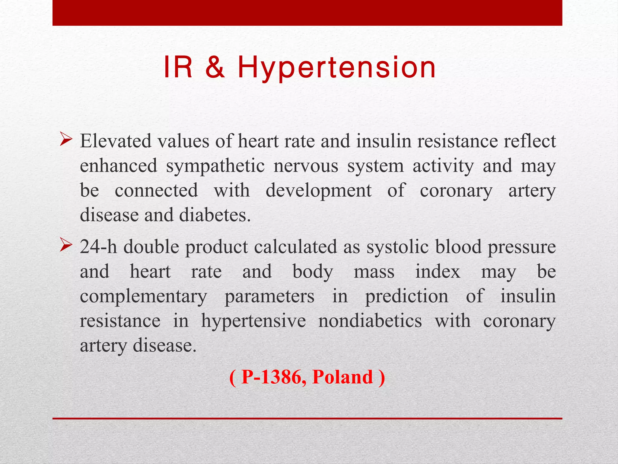 IR & Hypertension

 Elevated values of heart rate and insulin resistance reflect
  enhanced sympathetic nervous system activity and may
  be connected with development of coronary artery
  disease and diabetes.
 24-h double product calculated as systolic blood pressure
  and heart rate and body mass index may be
  complementary parameters in prediction of insulin
  resistance in hypertensive nondiabetics with coronary
  artery disease.
                     ( P-1386, Poland )
 