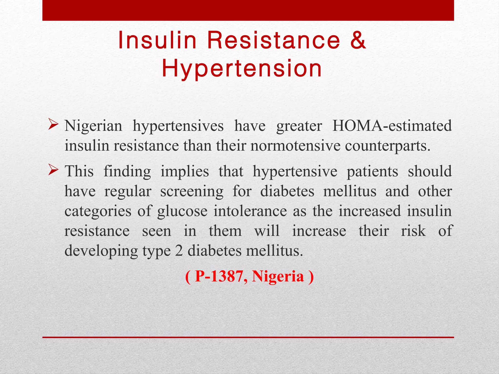 Insulin Resistance &
             Hypertension

 Nigerian hypertensives have greater HOMA-estimated
  insulin resistance than their normotensive counterparts.
 This finding implies that hypertensive patients should
  have regular screening for diabetes mellitus and other
  categories of glucose intolerance as the increased insulin
  resistance seen in them will increase their risk of
  developing type 2 diabetes mellitus.
                    ( P-1387, Nigeria )
 