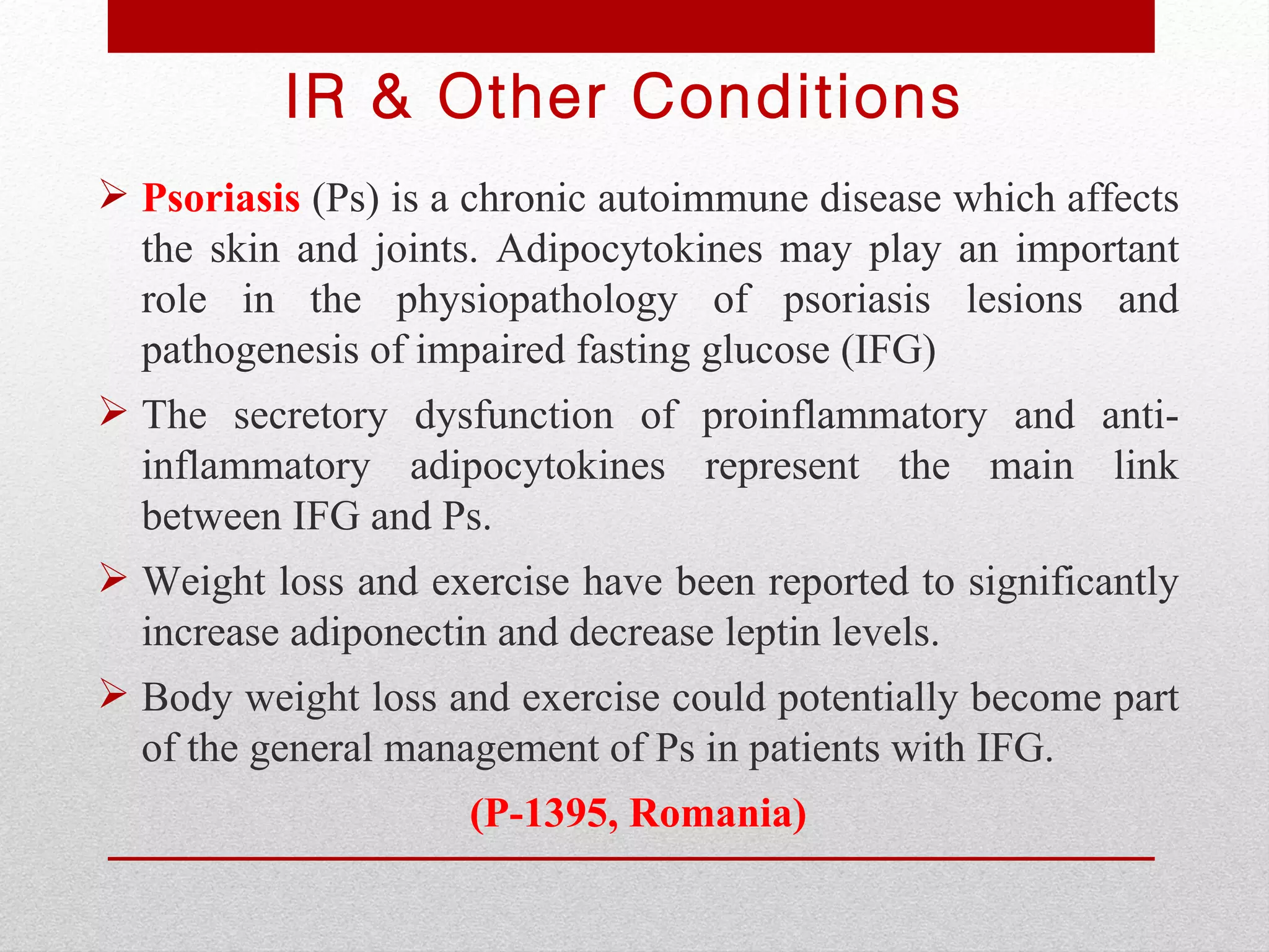 IR & Other Conditions
 Psoriasis (Ps) is a chronic autoimmune disease which affects
  the skin and joints. Adipocytokines may play an important
  role in the physiopathology of psoriasis lesions and
  pathogenesis of impaired fasting glucose (IFG)
 The secretory dysfunction of proinflammatory and anti-
  inflammatory adipocytokines represent the main link
  between IFG and Ps.
 Weight loss and exercise have been reported to significantly
  increase adiponectin and decrease leptin levels.
 Body weight loss and exercise could potentially become part
  of the general management of Ps in patients with IFG.
                     (P-1395, Romania)
 