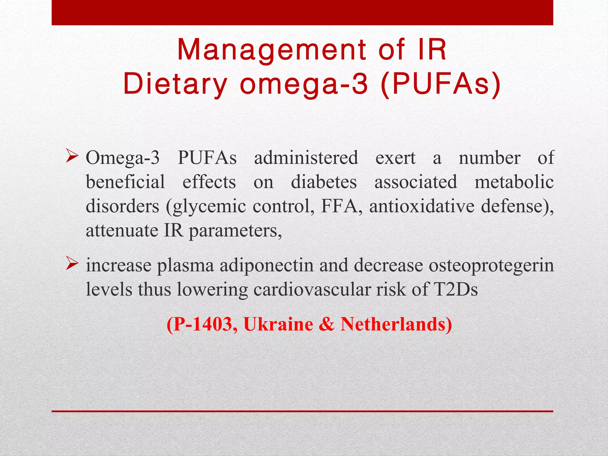 Management of IR
       Dietary omega-3 (PUFAs)

 Omega-3 PUFAs administered exert a number of
  beneficial effects on diabetes associated metabolic
  disorders (glycemic control, FFA, antioxidative defense),
  attenuate IR parameters,
 increase plasma adiponectin and decrease osteoprotegerin
  levels thus lowering cardiovascular risk of T2Ds
            (P-1403, Ukraine & Netherlands)
 