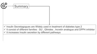 Summary
 Insulin Secretagogues are Widely used in treatment of diabetes type 2
 It consist of different families : SU , Glinides , Incretin analogue and DPP4 inhibitor
 It increases Insulin secretion by different pathways
 