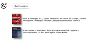 Reference
Karen Whalen; Carinda Feild; Rajan Radhakrishnan (2019) Lippincott's
illustrated reviews, 7th edn., Philadelphia: Wolters Kluwer.
Brian K Alldredge ( 2013) Applied therapeutics the clinical use of drugs, 10th edn.,
Philadelphia: Philadelphia Wolters Kluwer/Lippincott Williams & Wilkins c.
 
