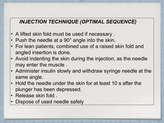 Internal
INJECTION TECHNIQUE (OPTIMAL SEQUENCE)
• A lifted skin fold must be used if necessary .
• Push the needle at a 90° angle into the skin.
• For lean patients, combined use of a raised skin fold and
angled insertion is done.
• Avoid indenting the skin during the injection, as the needle
may enter the muscle .
• Administer insulin slowly and withdraw syringe needle at the
same angle.
• Hold the needle under the skin for at least 10 s after the
plunger has been depressed.
• Release skin fold .
• Dispose of used needle safely
 