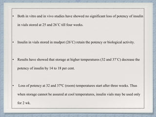 Internal
• Both in vitro and in vivo studies have showed no significant loss of potency of insulin
in vials stored at 25 and 26˚C till four weeks.
• Insulin in vials stored in mudpot (26˚C) retain the potency or biological activity.
• Results have showed that storage at higher temperatures (32 and 37˚C) decrease the
potency of insulin by 14 to 18 per cent.
• Loss of potency at 32 and 37ºC (room) temperatures start after three weeks. Thus
when storage cannot be assured at cool temperatures, insulin vials may be used only
for 2 wk.
 