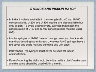 Internal
SYRINGE AND INSULIN MATCH
• In India, insulin is available in the strength of U-40 and U-100
concentrations. U-200 and U-300 insulins are also available but
only as pen. To avoid dosing errors, syringes that match the
concentration of U-40 and U-100 concentrations must be used
(A1).
• Insulin syringes of U-100 have an orange cover and black scale
markings denoting two units each, whereas U-40 syringes have a
red cover and scale marking denoting one unit each.
• Intravenous (IV) syringes must never be used for insulin
administration
• Date of opening the vial should be written with a black/marker pen
and the same should be used within a month.
 