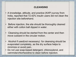 Internal
CLEANSING
• A knowledge, attitude, and practice (KAP) survey from
India, reported that 72.42% insulin users did not clean the
injection site beforehand.
• Before injection, the site should be thoroughly cleaned
either with cotton ball dipped in water.
• Cleansing should be started from the center and then
move outward in the circular motion.
• Alcohol if used(not necessary) for cleansing should be
evaporated completely, as the dry surface helps to
minimize or avoid pain.
• Do not use soap-based detergent, chloroxylenol, and
cetrimide/chlorhexidine to clean before injection.
 
