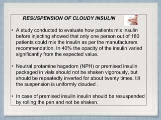 Internal
RESUSPENSION OF CLOUDY INSULIN
• A study conducted to evaluate how patients mix insulin
before injecting showed that only one person out of 180
patients could mix the insulin as per the manufacturers
recommendation. In 40% the opacity of the insulin varied
significantly from the expected value.
• Neutral protamine hagedorn (NPH) or premixed insulin
packaged in vials should not be shaken vigorously, but
should be repeatedly inverted for about twenty times, till
the suspension is uniformly clouded .
• In case of premixed insulin insulin should be resuspended
by rolling the pen and not be shaken.
 