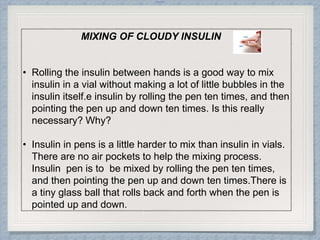 Internal
MIXING OF CLOUDY INSULIN
• Rolling the insulin between hands is a good way to mix
insulin in a vial without making a lot of little bubbles in the
insulin itself.e insulin by rolling the pen ten times, and then
pointing the pen up and down ten times. Is this really
necessary? Why?
• Insulin in pens is a little harder to mix than insulin in vials.
There are no air pockets to help the mixing process.
Insulin pen is to be mixed by rolling the pen ten times,
and then pointing the pen up and down ten times.There is
a tiny glass ball that rolls back and forth when the pen is
pointed up and down.
 