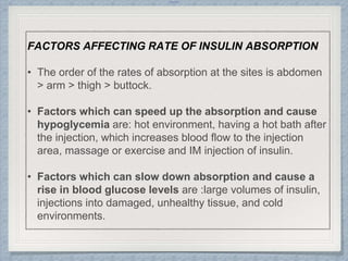 Internal
FACTORS AFFECTING RATE OF INSULIN ABSORPTION
• The order of the rates of absorption at the sites is abdomen
> arm > thigh > buttock.
• Factors which can speed up the absorption and cause
hypoglycemia are: hot environment, having a hot bath after
the injection, which increases blood flow to the injection
area, massage or exercise and IM injection of insulin.
• Factors which can slow down absorption and cause a
rise in blood glucose levels are :large volumes of insulin,
injections into damaged, unhealthy tissue, and cold
environments.
 