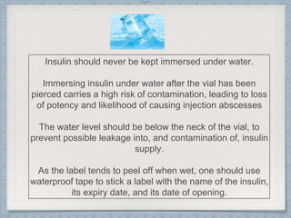 Internal
Insulin should never be kept immersed under water.
Immersing insulin under water after the vial has been
pierced carries a high risk of contamination, leading to loss
of potency and likelihood of causing injection abscesses
The water level should be below the neck of the vial, to
prevent possible leakage into, and contamination of, insulin
supply.
As the label tends to peel off when wet, one should use
waterproof tape to stick a label with the name of the insulin,
its expiry date, and its date of opening.
 