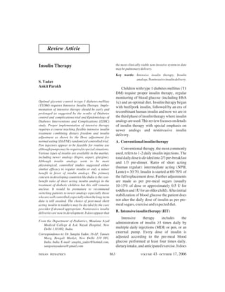 Review Article


Insulin Therapy                                                 the most clinically viable non-invasive system to date
                                                                may be pulmonary delivery.
                                                                Key words: Intensive insulin therapy, Insulin
                                                                           analogs, Noninvasive insulin delivery.
S. Yadav
Ankit Parakh
                                                                    Children with type 1 diabetes mellitus (T1
                                                                DM) require proper insulin therapy, regular
                                                                monitoring of blood glucose (including HbA
Optimal glycemic control in type 1 diabetes mellitus            1c) and an optimal diet. Insulin therapy began
(T1DM) requires Intensive Insulin Therapy. Imple-
                                                                with beef/pork insulin, followed by an era of
mentation of intensive therapy should be early and
prolonged as suggested by the results of Diabetes               recombinant human insulin and now we are in
control and complications trial and Epidemiology of             the third phase of insulin therapy where insulin
Diabetes Interventions and Complications (EDIC)                 analogs are used. This review focuses on details
study. Proper implementation of intensive therapy               of insulin therapy with special emphasis on
requires a course teaching flexible intensive insulin           newer analogs and noninvasive insulin
treatment combining dietary freedom and insulin
                                                                delivery.
adjustment as shown by the Dose adjustment for
normal eating (DAFNE) randomized controlled trial.              A. Conventional insulin therapy
Pen injectors appear to be feasible for routine use
although pumps may be required in special situations.               Conventional therapy, the most commonly
Various types of insulin are available in the market,           used, refers to 1-2 daily insulin injections. The
including newer analogs (Iispro, aspart, glargine).             total daily dose is divided into 2/3 pre-breakfast
Although insulin analogs seem to be more                        and 1/3 pre-dinner. Ratio of short acting
physiological, controlled studies suggested either
similar efficacy to regular insulin or only a minor
                                                                (human regular): intermediate acting (NPH,
benefit in favor of insulin analogs. The primary                Lente) = 30:70. Insulin is started at 60-70% of
concern in developing countries like India is the cost-         the full replacement dose. Further adjustments
benefit ratio of short acting insulin analogs in the            are made as per pre-meal sugars (usually
treatment of diabetic children but this still remains           10-15% of dose or approximately 0.5 U for
unclear. It would be premature to recommend                     toddlers and 1U for an older child). After initial
switching patients to newer analogs especially those
who are well controlled, especially when the long-term
                                                                stabilization of blood glucose the patient does
data is still awaited. The choice of post-meal short            not alter the daily dose of insulin as per pre-
acting insulin in toddlers may be decided by the care           meal sugars, exercise and expected diet.
provider if deemed appropriate. Noninvasive insulin
deliveries are now in development. It does appear that          B. Intensive insulin therapy (IIT)
                                                                    Intensive     therapy      includes       the
From the Department of Pediatrics, Maulana Azad
                                                                administration of insulin 3 times daily by
   Medical College & Lok Nayak Hospital, New
   Delhi 110 002, India.                                        multiple daily injections (MDI) or pen, or an
                                                                external pump. Every dose of insulin is
Correspondence to: Dr. Sangita Yadav, 16-LF, Tansen
   Marg, Bengali Market, New Delhi 110 001,                     adjusted according to the pre-meal blood
   India, India. E-mail: sangita_yadav@hotmal.com,              glucose performed at least four times daily,
   sangeetayadava@gmail.com                                     dietary intake, and anticipated exercise. It does

INDIAN PEDIATRICS                                         863                     VOLUME    43__OCTOBER 17, 2006
 