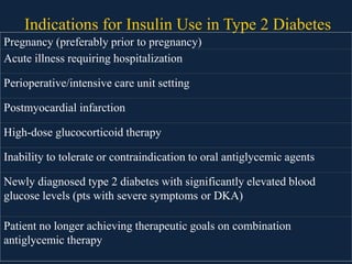 Indications for Insulin Use in Type 2 Diabetes
Pregnancy (preferably prior to pregnancy)
Acute illness requiring hospitalization
Perioperative/intensive care unit setting
Postmyocardial infarction
High-dose glucocorticoid therapy
Inability to tolerate or contraindication to oral antiglycemic agents
Newly diagnosed type 2 diabetes with significantly elevated blood
glucose levels (pts with severe symptoms or DKA)
Patient no longer achieving therapeutic goals on combination
antiglycemic therapy
 