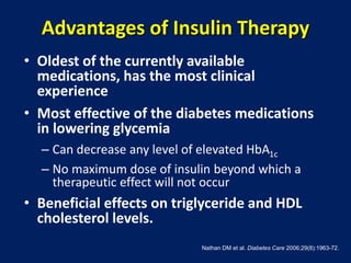 Advantages of Insulin Therapy
• Oldest of the currently available
medications, has the most clinical
experience
• Most effective of the diabetes medications
in lowering glycemia
– Can decrease any level of elevated HbA1c
– No maximum dose of insulin beyond which a
therapeutic effect will not occur
• Beneficial effects on triglyceride and HDL
cholesterol levels.
Nathan DM et al. Diabetes Care 2006;29(8):1963-72.
 