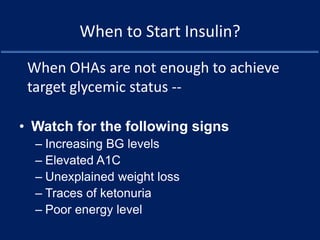 When to Start Insulin?
• Watch for the following signs
– Increasing BG levels
– Elevated A1C
– Unexplained weight loss
– Traces of ketonuria
– Poor energy level
When OHAs are not enough to achieve
target glycemic status --
 