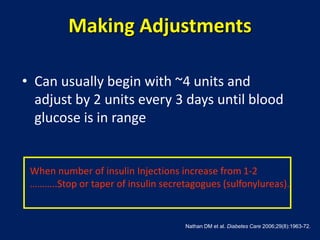 Making Adjustments
• Can usually begin with ~4 units and
adjust by 2 units every 3 days until blood
glucose is in range
Nathan DM et al. Diabetes Care 2006;29(8):1963-72.
When number of insulin Injections increase from 1-2
………..Stop or taper of insulin secretagogues (sulfonylureas).
 