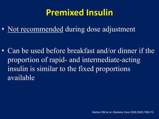 Premixed Insulin
• Not recommended during dose adjustment
• Can be used before breakfast and/or dinner if the
proportion of rapid- and intermediate-acting
insulin is similar to the fixed proportions
available
Nathan DM et al. Diabetes Care 2006;29(8):1963-72.
 