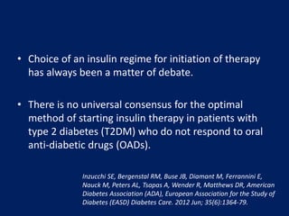 • Choice of an insulin regime for initiation of therapy
has always been a matter of debate.
• There is no universal consensus for the optimal
method of starting insulin therapy in patients with
type 2 diabetes (T2DM) who do not respond to oral
anti-diabetic drugs (OADs).
Inzucchi SE, Bergenstal RM, Buse JB, Diamant M, Ferrannini E,
Nauck M, Peters AL, Tsapas A, Wender R, Matthews DR, American
Diabetes Association (ADA), European Association for the Study of
Diabetes (EASD) Diabetes Care. 2012 Jun; 35(6):1364-79.
 