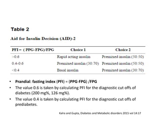 • Prandial: fasting index (PFI) = (PPG‐FPG) /FPG
• The value 0.6 is taken by calculating PFI for the diagnostic cut offs of
diabetes (200 mg%, 126 mg%).
• The value 0.4 is taken by calculating PFI for the diagnostic cut offs of
prediabetes.
Kalra and Gupta, Diabetes and Metabolic disorders 2015 vol 14:17
 