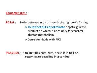 Characteristics :
BASAL : 1u/hr between meals,through the night with fasting
» To restrict but not eliminate hepatic glucose
production which is necessary for cerebral
glucose metabolism
» Correlate highly with FPG
PRANDIAL : 5 to 10 times basal rate, peaks in ½ to 1 hr.
returning to base line in 2 to 4 hrs
 