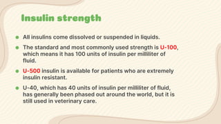 Insulin strength
● All insulins come dissolved or suspended in liquids.
● The standard and most commonly used strength is U-100,
which means it has 100 units of insulin per milliliter of
fluid.
● U-500 insulin is available for patients who are extremely
insulin resistant.
● U-40, which has 40 units of insulin per milliliter of fluid,
has generally been phased out around the world, but it is
still used in veterinary care.
 