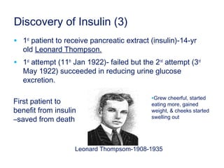 Discovery of Insulin (3)
• 1st
patient to receive pancreatic extract (insulin)-14-yr
old Leonard Thompson.
• 1st
attempt (11th
Jan 1922)- failed but the 2nd
attempt (3rd
May 1922) succeeded in reducing urine glucose
excretion.
First patient to
benefit from insulin
–saved from death
Leonard Thompsom-1908-1935
•Grew cheerful, started
eating more, gained
weight, & cheeks started
swelling out
 