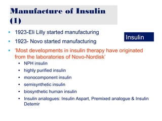 Manufacture of Insulin
(1)
• 1923-Eli Lilly started manufacturing
• 1923- Novo started manufacturing
• ‘Most developments in insulin therapy have originated
from the laboratories of Novo-Nordisk’
• NPH insulin
• highly purified insulin
• monocomponent insulin
• semisynthetic insulin
• biosynthetic human insulin
• Insulin analogues: Insulin Aspart, Premixed analogue & Insulin
Detemir
Insulin
 