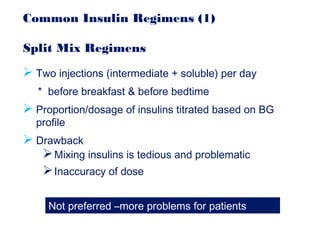 Common Insulin Regimens (1)
Split Mix Regimens
 Two injections (intermediate + soluble) per day
* before breakfast & before bedtime
 Proportion/dosage of insulins titrated based on BG
profile
 Drawback
Mixing insulins is tedious and problematic
Inaccuracy of dose
Not preferred –more problems for patients
 