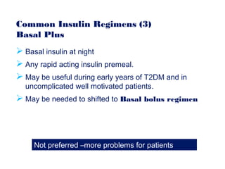 Common Insulin Regimens (3)
Basal Plus
 Basal insulin at night
 Any rapid acting insulin premeal.
 May be useful during early years of T2DM and in
uncomplicated well motivated patients.
 May be needed to shifted to Basal bolus regimen
Not preferred –more problems for patients
 
