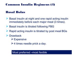 Common Insulin Regimens (4)
Basal Bolus
 Basal insulin at night and one rapid acting insulin
immediately before each major meal (3 times).
 Basal insulin is titrated following FBG
 Rapid acting insulin is titrated by post meal BGs
 Drawback
Expensive
4 times needle prick a day.
Most preferred –most fexible
 