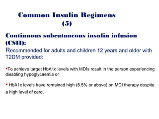 Common Insulin Regimens
(5)
Continuous subcutaneous insulin infusion
(CSII):
Recommended for adults and children 12 years and older with
T2DM provided:
To achieve target HbA1c levels with MDIs result in the person experiencing
disabling hypoglycaemia or
 HbA1c levels have remained high (8.5% or above) on MDI therapy despite
a high level of care.
 
