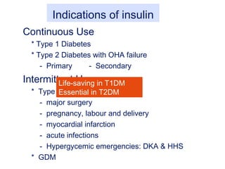 Indications of insulin
Continuous Use
* Type 1 Diabetes
* Type 2 Diabetes with OHA failure
- Primary - Secondary
Intermittent Use
* Type 2 diabetes during
- major surgery
- pregnancy, labour and delivery
- myocardial infarction
- acute infections
- Hypergycemic emergencies: DKA & HHS
* GDM
Life-saving in T1DM
Essential in T2DM
 