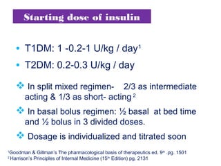 Starting dose of insulin
• T1DM: 1 -0.2-1 U/kg / day1
• T2DM: 0.2-0.3 U/kg / day
 In split mixed regimen- 2/3 as intermediate
acting & 1/3 as short- acting 2
 In basal bolus regimen: ½ basal at bed time
and ½ bolus in 3 divided doses.
 Dosage is individualized and titrated soon
1
Goodman & Gillman’s The pharmacological basis of therapeutics ed. 9th
.pg. 1501
2
Harrison’s Principles of Internal Medicine (15th
Edition) pg. 2131
 