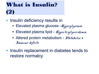 What is Insulin?
(2)
• Insulin deficiency results in
• Elevated plasma glucose -Hyperglycemia
• Elevated plasma lipid - Hypertriglyceridemia
• Altered protein metabolism - Metabolic &
Immune defects
• Insulin replacement in diabetes tends to
restore normalcy
 