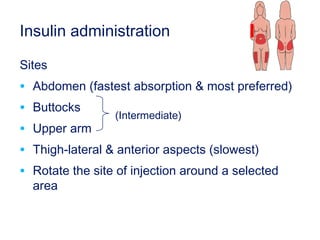 Insulin administration
Sites
• Abdomen (fastest absorption & most preferred)
• Buttocks
• Upper arm
• Thigh-lateral & anterior aspects (slowest)
• Rotate the site of injection around a selected
area
(Intermediate)
 