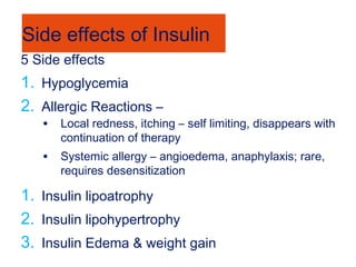 Side effects of Insulin
5 Side effects
1. Hypoglycemia
2. Allergic Reactions –
• Local redness, itching – self limiting, disappears with
continuation of therapy
• Systemic allergy – angioedema, anaphylaxis; rare,
requires desensitization
1. Insulin lipoatrophy
2. Insulin lipohypertrophy
3. Insulin Edema & weight gain
 