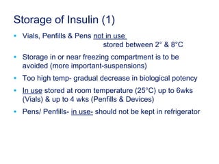 Storage of Insulin (1)
• Vials, Penfills & Pens not in use
stored between 2° & 8°C
• Storage in or near freezing compartment is to be
avoided (more important-suspensions)
• Too high temp- gradual decrease in biological potency
• In use stored at room temperature (25°C) up to 6wks
(Vials) & up to 4 wks (Penfills & Devices)
• Pens/ Penfills- in use- should not be kept in refrigerator
 